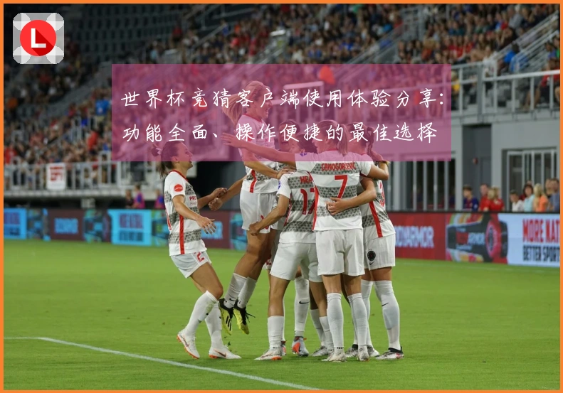 世界杯竞猜客户端使用体验分享：功能全面、操作便捷的最佳选择