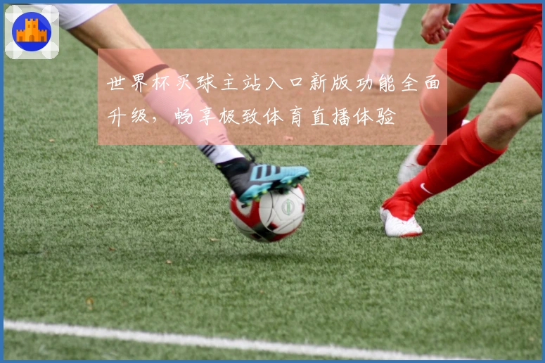 世界杯买球主站入口新版功能全面升级，畅享极致体育直播体验